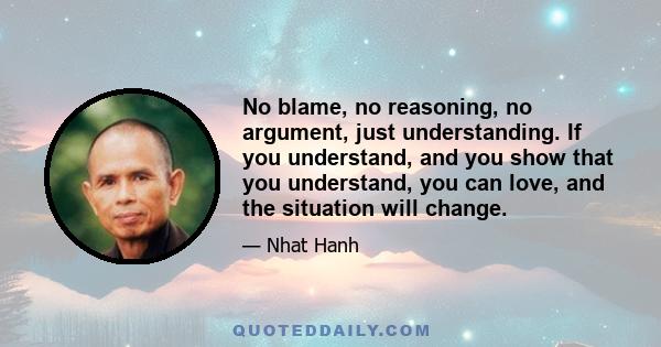 No blame, no reasoning, no argument, just understanding. If you understand, and you show that you understand, you can love, and the situation will change.