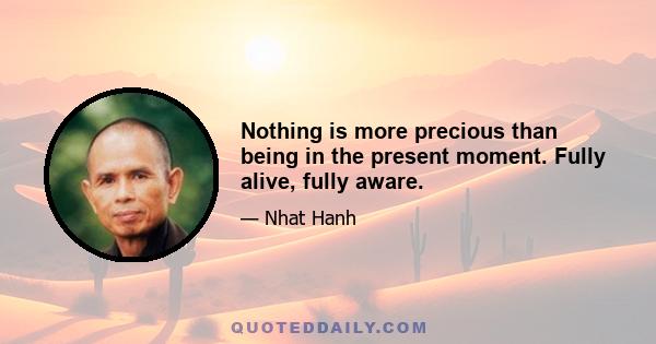 Nothing is more precious than being in the present moment. Fully alive, fully aware.