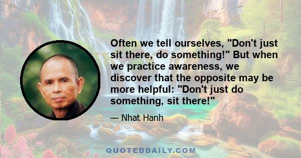 Often we tell ourselves, Don't just sit there, do something! But when we practice awareness, we discover that the opposite may be more helpful: Don't just do something, sit there!