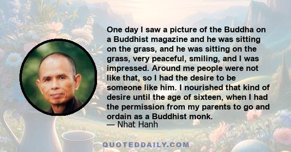 One day I saw a picture of the Buddha on a Buddhist magazine and he was sitting on the grass, and he was sitting on the grass, very peaceful, smiling, and I was impressed. Around me people were not like that, so I had