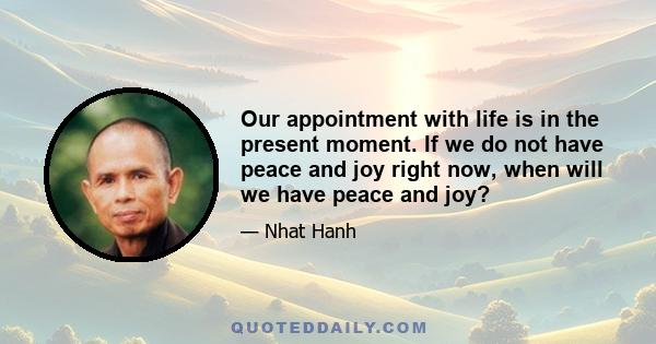 Our appointment with life is in the present moment. If we do not have peace and joy right now, when will we have peace and joy?