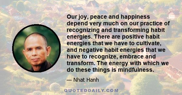 Our joy, peace and happiness depend very much on our practice of recognizing and transforming habit energies. There are positive habit energies that we have to cultivate, and negative habit energies that we have to