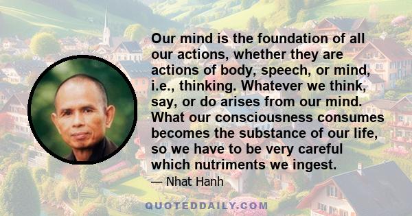 Our mind is the foundation of all our actions, whether they are actions of body, speech, or mind, i.e., thinking. Whatever we think, say, or do arises from our mind. What our consciousness consumes becomes the substance 