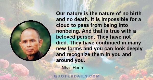 Our nature is the nature of no birth and no death. It is impossible for a cloud to pass from being into nonbeing. And that is true with a beloved person. They have not died. They have continued in many new forms and you 