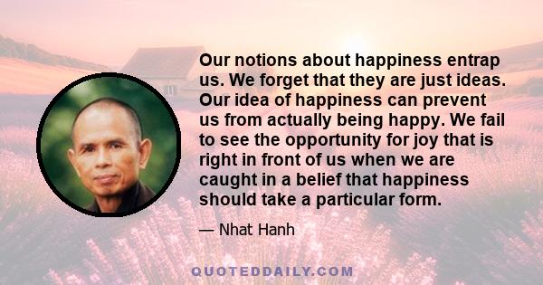 Our notions about happiness entrap us. We forget that they are just ideas. Our idea of happiness can prevent us from actually being happy. We fail to see the opportunity for joy that is right in front of us when we are