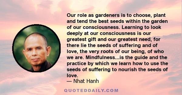 Our role as gardeners is to choose, plant and tend the best seeds within the garden of our consciousness. Learning to look deeply at our consciousness is our greatest gift and our greatest need, for there lie the seeds