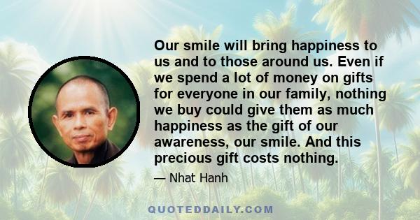 Our smile will bring happiness to us and to those around us. Even if we spend a lot of money on gifts for everyone in our family, nothing we buy could give them as much happiness as the gift of our awareness, our smile. 