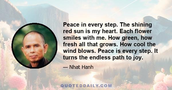 Peace in every step. The shining red sun is my heart. Each flower smiles with me. How green, how fresh all that grows. How cool the wind blows. Peace is every step. It turns the endless path to joy.