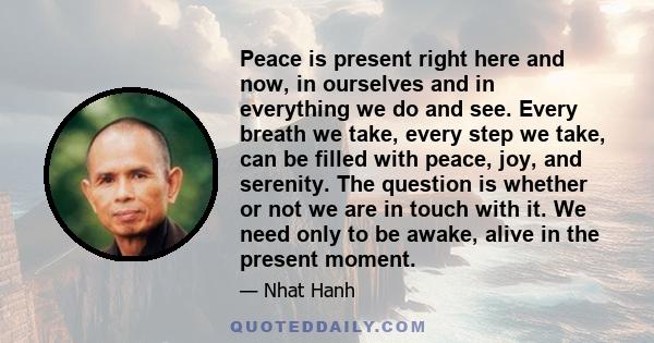 Peace is present right here and now, in ourselves and in everything we do and see. Every breath we take, every step we take, can be filled with peace, joy, and serenity. The question is whether or not we are in touch