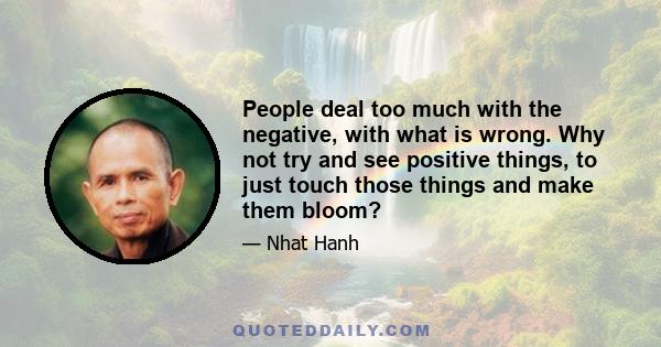 People deal too much with the negative, with what is wrong. Why not try and see positive things, to just touch those things and make them bloom?