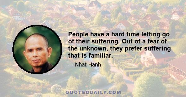 People have a hard time letting go of their suffering. Out of a fear of the unknown, they prefer suffering that is familiar.