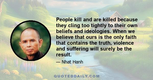 People kill and are killed because they cling too tightly to their own beliefs and ideologies. When we believe that ours is the only faith that contains the truth, violence and suffering will surely be the result.