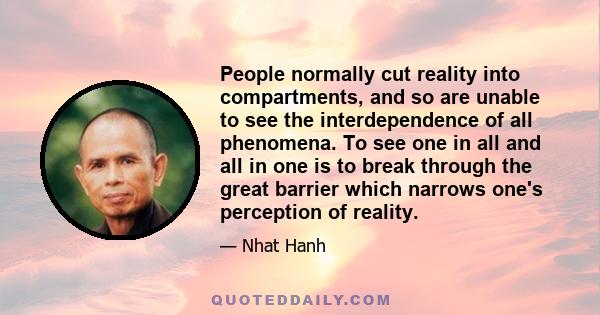 People normally cut reality into compartments, and so are unable to see the interdependence of all phenomena. To see one in all and all in one is to break through the great barrier which narrows one's perception of