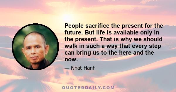 People sacrifice the present for the future. But life is available only in the present. That is why we should walk in such a way that every step can bring us to the here and the now.