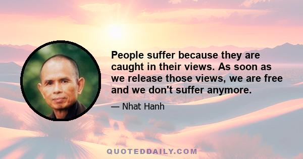 People suffer because they are caught in their views. As soon as we release those views, we are free and we don't suffer anymore.