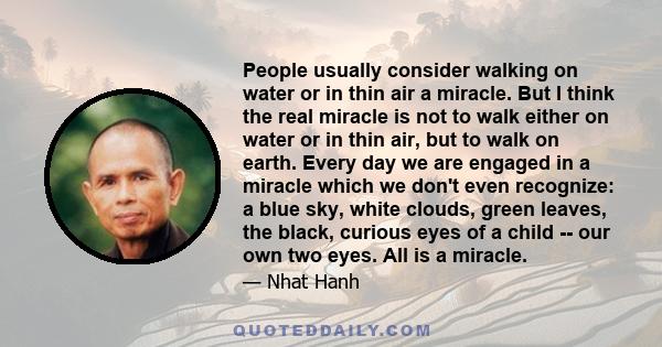 People usually consider walking on water or in thin air a miracle. But I think the real miracle is not to walk either on water or in thin air, but to walk on earth. Every day we are engaged in a miracle which we don't