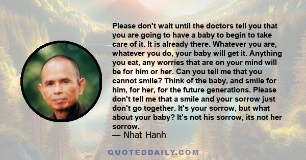 Please don't wait until the doctors tell you that you are going to have a baby to begin to take care of it. It is already there. Whatever you are, whatever you do, your baby will get it. Anything you eat, any worries