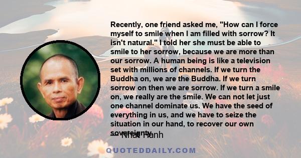 Recently, one friend asked me, How can I force myself to smile when I am filled with sorrow? It isn't natural. I told her she must be able to smile to her sorrow, because we are more than our sorrow. A human being is