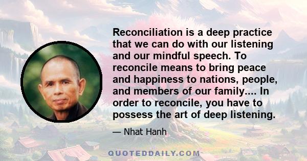 Reconciliation is a deep practice that we can do with our listening and our mindful speech. To reconcile means to bring peace and happiness to nations, people, and members of our family.... In order to reconcile, you