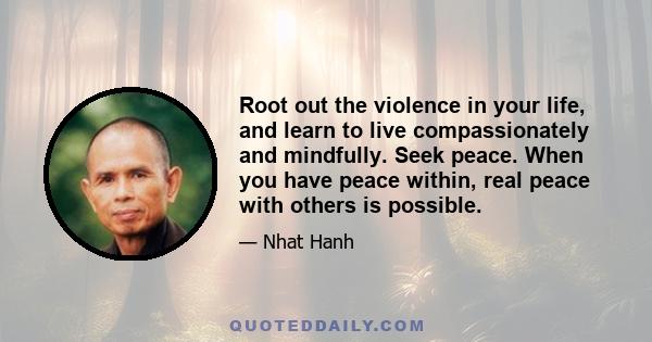 Root out the violence in your life, and learn to live compassionately and mindfully. Seek peace. When you have peace within, real peace with others is possible.