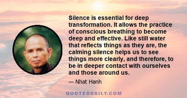 Silence is essential for deep transformation. It allows the practice of conscious breathing to become deep and effective. Like still water that reflects things as they are, the calming silence helps us to see things