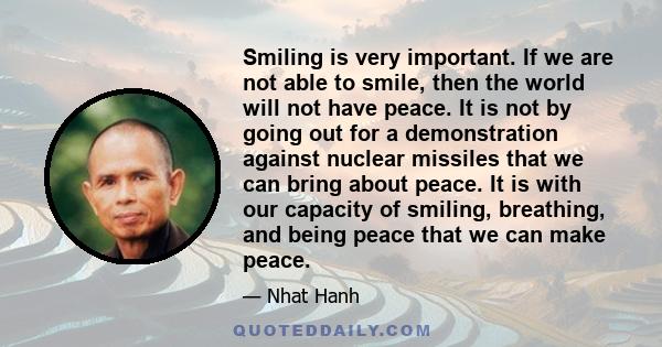 Smiling is very important. If we are not able to smile, then the world will not have peace. It is not by going out for a demonstration against nuclear missiles that we can bring about peace. It is with our capacity of