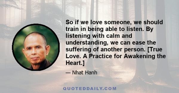 So if we love someone, we should train in being able to listen. By listening with calm and understanding, we can ease the suffering of another person. [True Love. A Practice for Awakening the Heart.]