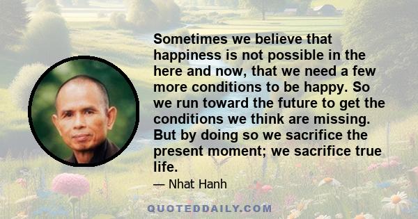 Sometimes we believe that happiness is not possible in the here and now, that we need a few more conditions to be happy. So we run toward the future to get the conditions we think are missing. But by doing so we