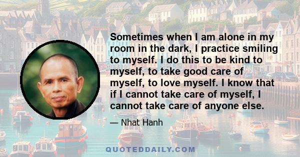 Sometimes when I am alone in my room in the dark, I practice smiling to myself. I do this to be kind to myself, to take good care of myself, to love myself. I know that if I cannot take care of myself, I cannot take