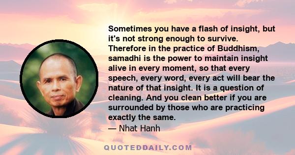 Sometimes you have a flash of insight, but it's not strong enough to survive. Therefore in the practice of Buddhism, samadhi is the power to maintain insight alive in every moment, so that every speech, every word,