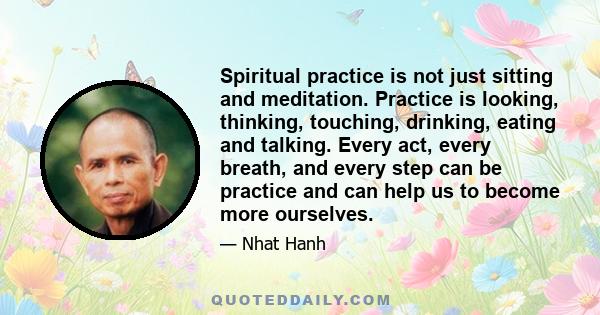 Spiritual practice is not just sitting and meditation. Practice is looking, thinking, touching, drinking, eating and talking. Every act, every breath, and every step can be practice and can help us to become more