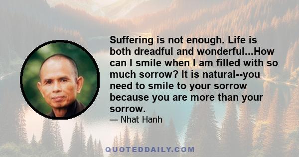 Suffering is not enough. Life is both dreadful and wonderful...How can I smile when I am filled with so much sorrow? It is natural--you need to smile to your sorrow because you are more than your sorrow.