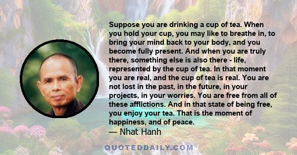 Suppose you are drinking a cup of tea. When you hold your cup, you may like to breathe in, to bring your mind back to your body, and you become fully present. And when you are truly there, something else is also there - 