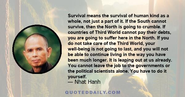 Survival means the survival of human kind as a whole, not just a part of it. If the South cannot survive, then the North is going to crumble. If countries of Third World cannot pay their debts, you are going to suffer