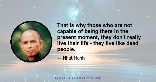 That is why those who are not capable of being there in the present moment, they don't really live their life - they live like dead people.