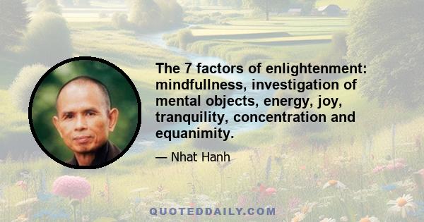 The 7 factors of enlightenment: mindfullness, investigation of mental objects, energy, joy, tranquility, concentration and equanimity.