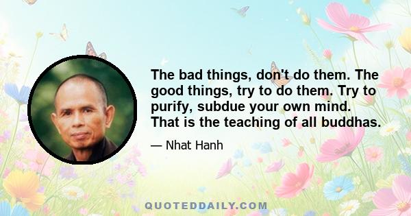 The bad things, don't do them. The good things, try to do them. Try to purify, subdue your own mind. That is the teaching of all buddhas.