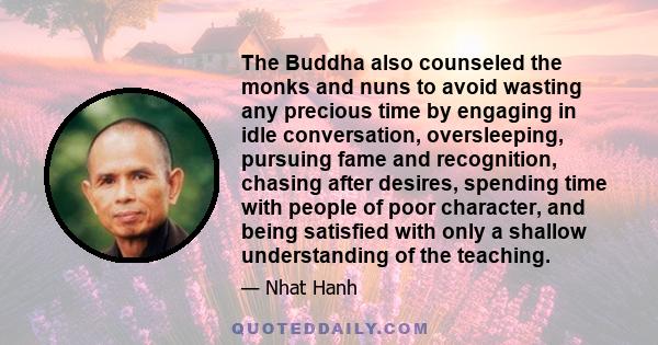 The Buddha also counseled the monks and nuns to avoid wasting any precious time by engaging in idle conversation, oversleeping, pursuing fame and recognition, chasing after desires, spending time with people of poor