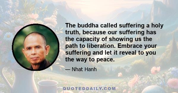 The buddha called suffering a holy truth, because our suffering has the capacity of showing us the path to liberation. Embrace your suffering and let it reveal to you the way to peace.