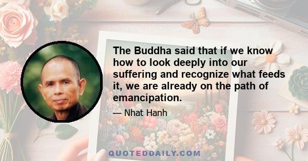 The Buddha said that if we know how to look deeply into our suffering and recognize what feeds it, we are already on the path of emancipation.