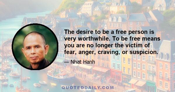 The desire to be a free person is very worthwhile. To be free means you are no longer the victim of fear, anger, craving, or suspicion.