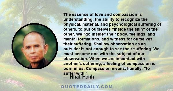 The essence of love and compassion is understanding, the ability to recognize the physical, material, and psychological suffering of others, to put ourselves inside the skin of the other. We go inside their body,