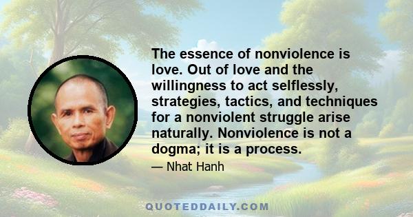 The essence of nonviolence is love. Out of love and the willingness to act selflessly, strategies, tactics, and techniques for a nonviolent struggle arise naturally. Nonviolence is not a dogma; it is a process.