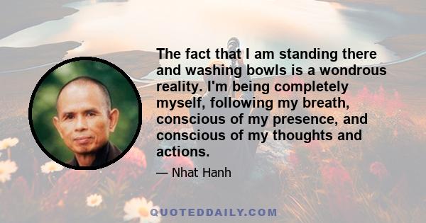 The fact that I am standing there and washing bowls is a wondrous reality. I'm being completely myself, following my breath, conscious of my presence, and conscious of my thoughts and actions.