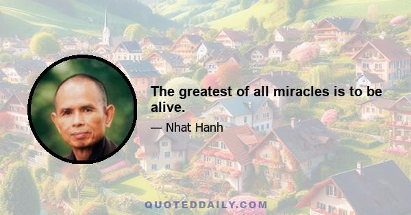 The greatest of all miracles is to be alive.