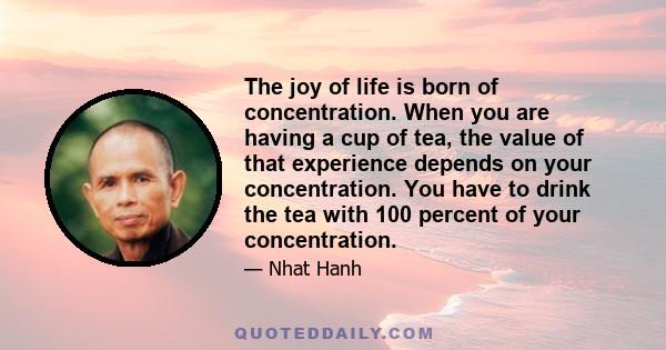 The joy of life is born of concentration. When you are having a cup of tea, the value of that experience depends on your concentration. You have to drink the tea with 100 percent of your concentration.