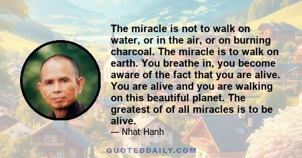 The miracle is not to walk on water, or in the air, or on burning charcoal. The miracle is to walk on earth. You breathe in, you become aware of the fact that you are alive. You are alive and you are walking on this