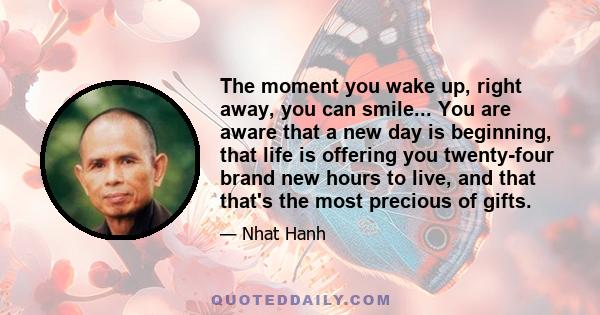 The moment you wake up, right away, you can smile... You are aware that a new day is beginning, that life is offering you twenty-four brand new hours to live, and that that's the most precious of gifts.