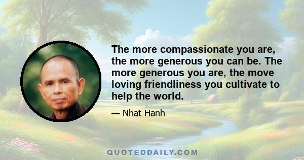 The more compassionate you are, the more generous you can be. The more generous you are, the move loving friendliness you cultivate to help the world.