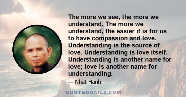 The more we see, the more we understand. The more we understand, the easier it is for us to have compassion and love. Understanding is the source of love. Understanding is love itself. Understanding is another name for